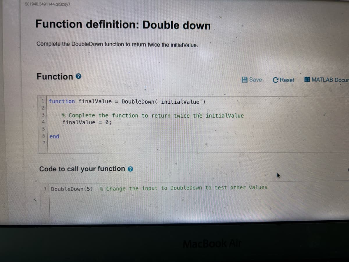 501940.3491144.qx3zqy7
Function definition: Double down
Complete the DoubleDown function to return twice the initialValue.
Function >
1 function finalValue = DoubleDown ( initialValue)
2
3
4
5
6 end
7
% Complete the function to return twice the initialValue
finalValue = 0;
Code to call your function >
Save C Reset
1 DoubleDown (5) % Change the input to DoubleDown to test other values
MacBook Air
MATLAB Docum