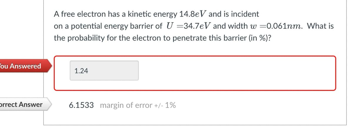 A free electron has a kinetic energy 14.8eV and is incident
on a potential energy barrier of U = 34.7 eV and width w =0.061nm. What is
the probability for the electron to penetrate this barrier (in %)?
ou Answered
1.24
orrect Answer
6.1533 margin of error +/- 1%