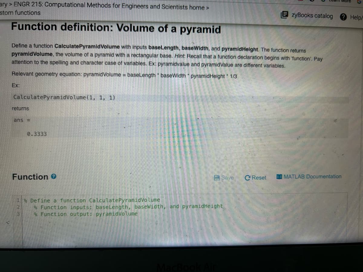 ary >ENGR 215: Computational Methods for Engineers and Scientists home >
stom functions
Function definition: Volume of a pyramid
Define a function CalculatePyramid Volume with inputs baseLength, baseWidth, and pyramidHeight. The function returns
pyramidVolume, the volume of a pyramid with a rectangular base. Hint: Recall that a function declaration begins with 'function'. Pay
attention to the spelling and character case of variables. Ex: pyramidvalue and pyramidValue are different variables.
Relevant geometry equation: pyramidVolume= baseLength * baseWidth * pyramid Height 1/3
Ex:
CalculatePyramidVolume (1, 1, 1)
returns
ans =
0.3333
Function
3
1% Define a function CalculatePyramidVolume
2
% Function inputs: baseLength, baseWidth, and pyramidHeight
% Function output: pyramid Volume
Save
MacBook Air
zyBooks catalog
C Reset
MATLAB Documentation
Help/