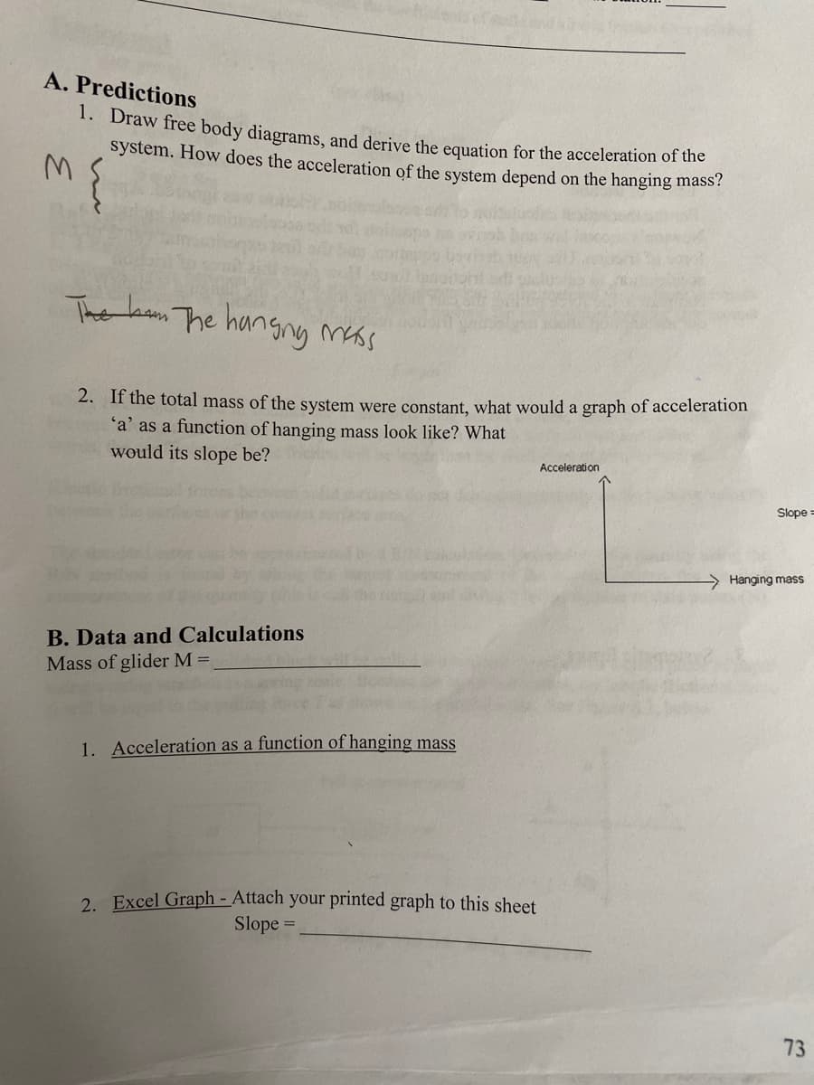 A. Predictions
1. Draw free body diagrams, and derive the equation for the acceleration of the
system. How does the acceleration of the system depend on the hanging mass?
3.
Thet am The hangny mass
2. If the total mass of the system were constant, what would a graph of acceleration
'a' as a function of hanging mass look like? What
would its slope be?
Acceleration
Slope =
> Hanging mass
B. Data and Calculations
Mass of glider M =
1. Acceleration as a function of hanging mass
2. Excel Graph - Attach your printed graph to this sheet
Slope =
73
