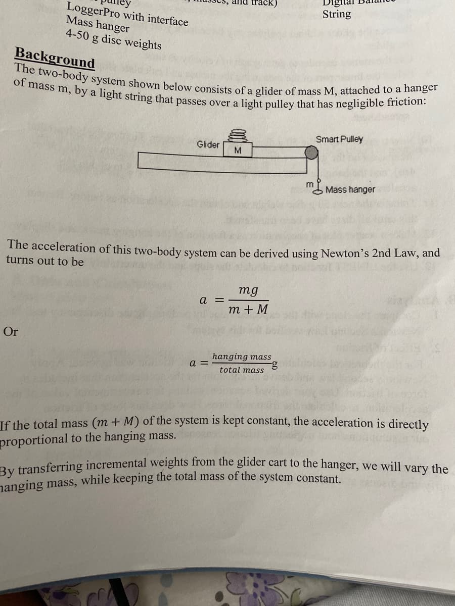 and tra
Digital
of mass m, by a light string that passes over a light pulley that has negligible friction:
The two-body system shown below consists of a glider of mass M, attached to a hanger
LoggerPro with interface
Mass hanger
4-50 g disc weights
String
Background
Smart Pulley
Glider
M.
m
Mass hanger
The acceleration of this two-body system can be derived using Newton's 2nd Law, and
turns out to be
mg
a =
m + M
Or
hanging mass
a =
total mass
If the total mass (m + M) of the system is kept constant, the acceleration is directly
proportional to the hanging mass.
By transferring incremental weights from the glider cart to the hanger, we will vary the
nanging mass, while keeping the total mass of the system constant
