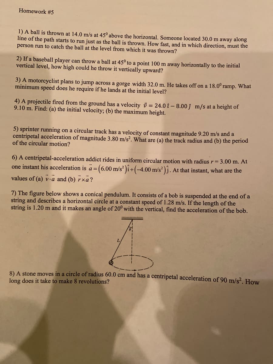 Homework #5
1) A ball is thrown at 14.0 m/s at 45° above the horizontal. Someone located 30.0 m away along
line of the path starts to run just as the ball is thrown. How fast, and in which direction, must the
person run to catch the ball at the level from which it was thrown?
2) If a baseball player can throw a ball at 45° to a point 100 m away horizontally to the initial
vertical level, how high could he throw it vertically upward?
3) A motorcyclist plans to jump across a gorge width 32.0 m. He takes off on a 18.0° ramp. What
minimum speed does he require if he lands at the initial level?
4) A projectile fired from the ground has a velocity v = 24.0 î – 8.00 ĵ m/s at a height of
9.10 m. Find: (a) the initial velocity; (b) the maximum height.
5) sprinter running on a circular track has a velocity of constant magnitude 9.20 m/s and a
centripetal acceleration of magnitude 3.80 m/s². What are (a) the track radius and (b) the period
of the circular motion?
6) A centripetal-acceleration addict rides in uniform circular motion with radius r= 3.00 m. At
one instant his acceleration is a =(6.00 m/s² )î+(-4.00 m/s² )j. At that instant, what are the
values of (a) v.a and (b) r×a?
7) The figure below shows a conical pendulum. It consists of a bob is suspended at the end of a
string and describes a horizontal circle at a constant speed of 1.28 m/s. If the length of the
string is 1.20 m and it makes an angle of 20° with the vertical, find the acceleration of the bob.
8) A stone moves in a circle of radius 60.0 cm and has a centripetal acceleration of 90 m/s². How
long does it take to make 8 revolutions?
