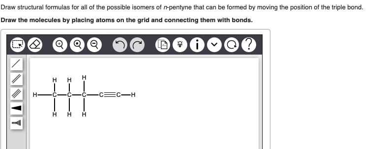 Draw structural formulas for all of the possible isomers of n-pentyne that can be formed by moving the position of the triple bond.
Draw the molecules by placing atoms on the grid and connecting them with bonds.
2 Q Q Q
Di
?
|||
=C-H