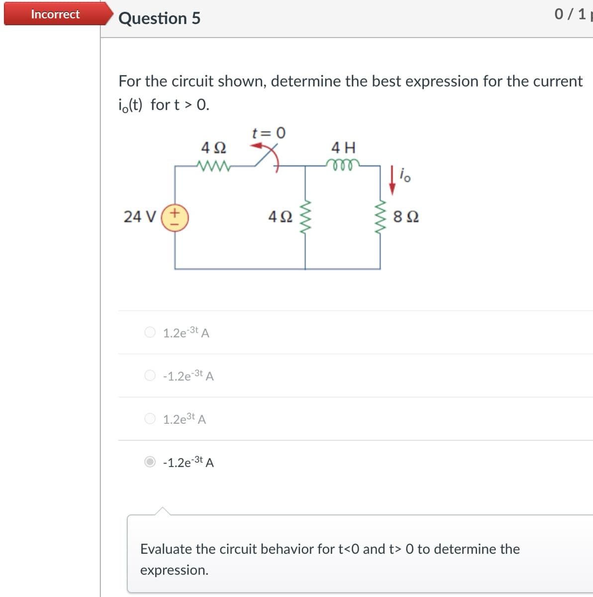 Incorrect
Question 5
0/1
For the circuit shown, determine the best expression for the current
io(t) fort > 0.
24 V(+
492
www
t = 0
4H
m
io
492
ww
ww
8 Ω
1.2e-3t A
-1.2e-3t A
1.2e3t A
-1.2e-3t A
Evaluate the circuit behavior for t<0 and t> 0 to determine the
expression.