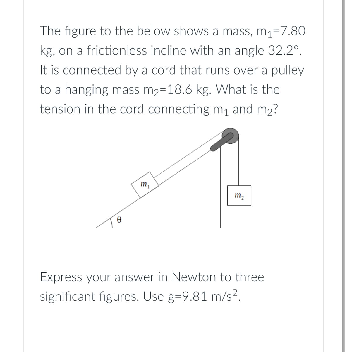 The figure to the below shows a mass, m₁-7.80
kg, on a frictionless incline with an angle 32.2º.
It is connected by a cord that runs over a pulley
to a hanging mass m₂=18.6 kg. What is the
tension in the cord connecting m₁ and m₂?
0
m₁
m₂
Express your answer in Newton to three
significant figures. Use g=9.81 m/s².