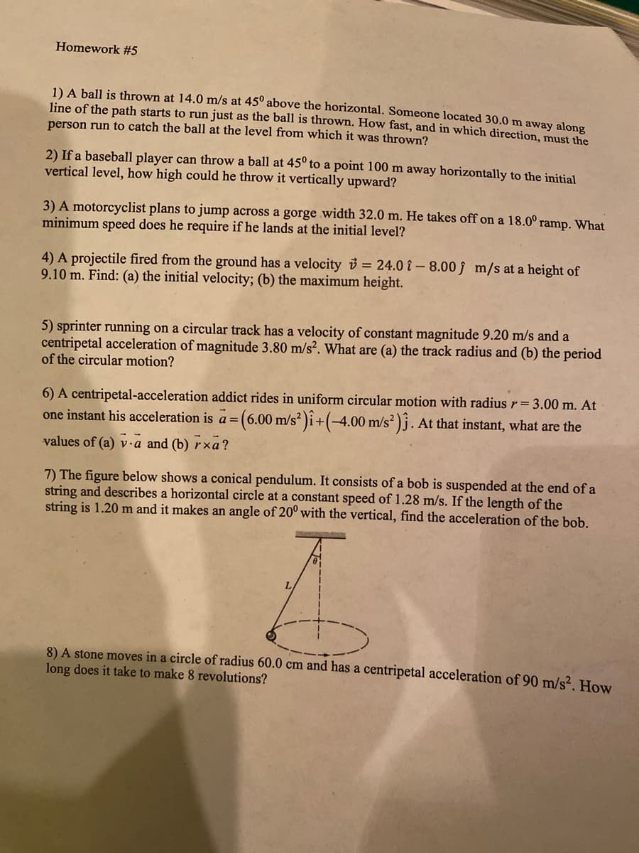 Homework #5
1) A ball is thrown at 14.0 m/s at 45° above the horizontal. Someone located 30.0 m away along
line of the path starts to run just as the ball is thrown. How fast, and in which direction, must the
person run to catch the ball at the level from which it was thrown?
2) If a baseball player can throw a ball at 45° to a point 100 m away horizontally to the initial
vertical level, how high could he throw it vertically upward?
3) A motorcyclist plans to jump across a gorge width 32.0 m. He takes off on a 18.0° ramp. What
minimum
speed does he require if he lands at the initial level?
4) A projectile fired from the ground has a velocity i = 24.0 î –8.00 j m/s at a height of
9.10 m. Find: (a) the initial velocity; (b) the maximum height.
5) sprinter running on a circular track has a velocity of constant magnitude 9.20 m/s and a
centripetal acceleration of magnitude 3.80 m/s². What are (a) the track radius and (b) the period
of the circular motion?
6) A centripetal-acceleration addict rides in uniform circular motion with radius r= 3.00 m. At
(6.00m/s² )i+(-4.00 m/s? )j. At that instant, what are the
one instant his acceleration is a =|
values of (a) v·a and (b) r×a?
7) The figure below shows a conical pendulum. It consists of a bob is suspended at the end of a
string and describes a horizontal circle at a constant speed of 1.28 m/s. If the length of the
string is 1.20 m and it makes an angle of 20° with the vertical, find the acceleration of the bob,
L.
8) A stone moves in a circle of radius 60.0 cm and has a centripetal acceleration of 90 m/s². How
long does it take to make 8 revolutions?
