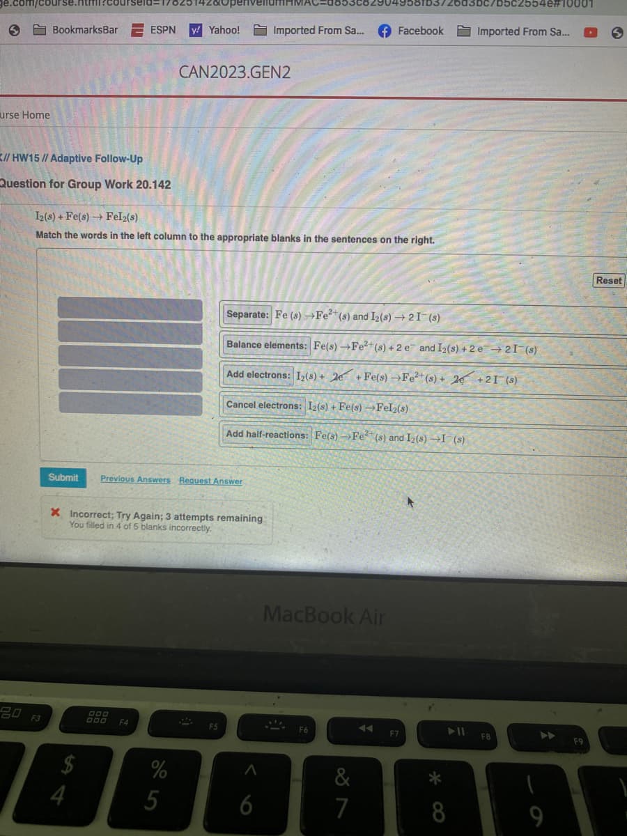 .com/course.html?courseld=17823
urse Home
BookmarksBar ESPN y! Yahoo!
// HW15 // Adaptive Follow-Up
Question for Group Work 20.142
F3
I2(s) + Fe(s)→ Fel2(s)
Match the words in the left column to the appropriate blanks in the sentences on the right.
4
Submit Previous Answers Request Answer
000
999
DOO
X Incorrect; Try Again; 3 attempts remaining
You filled in 4 of 5 blanks incorrectly.
F4
CAN2023.GEN2
%
5
S
F5
Imported From Sa... f Facebook
Cancel electrons: 12(s) + Fe(s) →Fel₂(s)
Add half-reactions: Fe(s)→Fe²(s) and I2(s) →I (s)
Separate: Fe (s) →Fe²+ (s) and I2 (s) → 2 I (s)
Balance elements: Fe(s) →Fe²+ (s) + 2e and I2 (s) +2 e 21-(s)
Add electrons: 1₂ (s) + 2e + Fe(s) →Fe2+ (s)+ 2 +21¯(s)
A
6
MacBook Air
F6
&
7
◄◄
F7
/b5с2554е#10001
8
Imported From Sa...
F8
F9
S
Reset