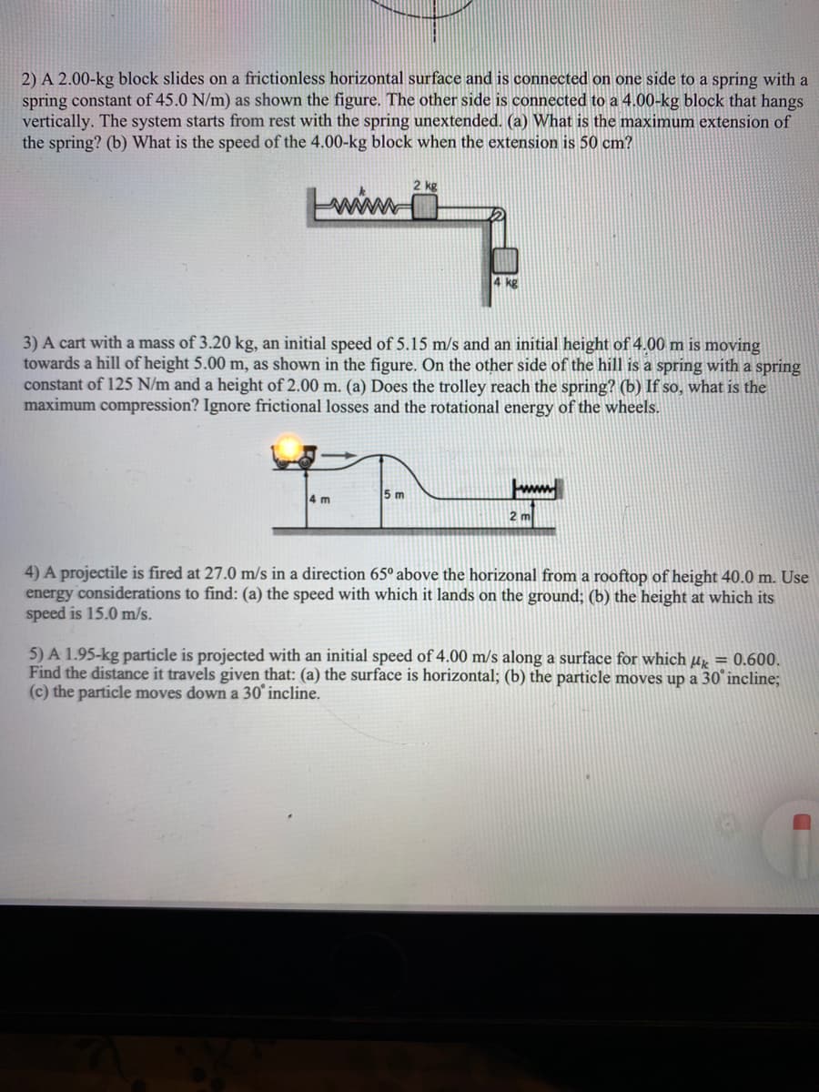 2) A 2.00-kg block slides on a frictionless horizontal surface and is connected on one side to a spring with a
spring constant of 45.0 N/m) as shown the figure. The other side is connected to a 4.00-kg block that hangs
vertically. The system starts from rest with the spring unextended. (a) What is the maximum extension of
the spring? (b) What is the speed of the 4.00-kg block when the extension is 50 cm?
2 kg
wim
4 kg
3) A cart with a mass of 3.20 kg, an initial speed of 5.15 m/s and an initial height of 4.00 m is moving
towards a hill of height 5.00 m, as shown in the figure. On the other side of the hill is a spring with a spring
constant of 125 N/m and a height of 2.00 m. (a) Does the trolley reach the spring? (b) If so, what is the
maximum compression? Ignore frictional losses and the rotational energy of the wheels.
4 m
5 m
2 m
4) A projectile is fired at 27.00 m/s in a direction 65º above the horizonal from a rooftop of height 40.0 m. Use
energy considerations to find: (a) the speed with which it lands on the ground; (b) the height at which its
speed is 15.0 m/s.
5) A 1.95-kg particle is projected with an initial speed of 4.00 m/s along a surface for which Hx = 0.600.
Find the distance it travels given that: (a) the surface is horizontal; (b) the particle moves up a 30° incline;
(c) the particle moves down a 30° incline.
