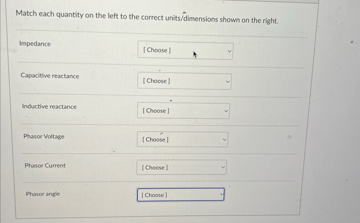 Match each quantity on the left to the correct units/dimensions shown on the right.
Impedance
[Choose ]
Capacitive reactance
[Choose]
Inductive reactance
[Choose ]
Phasor Voltage
[Choose ]
Phasor Current
[Choose ]
Phasor angle
[Choose]