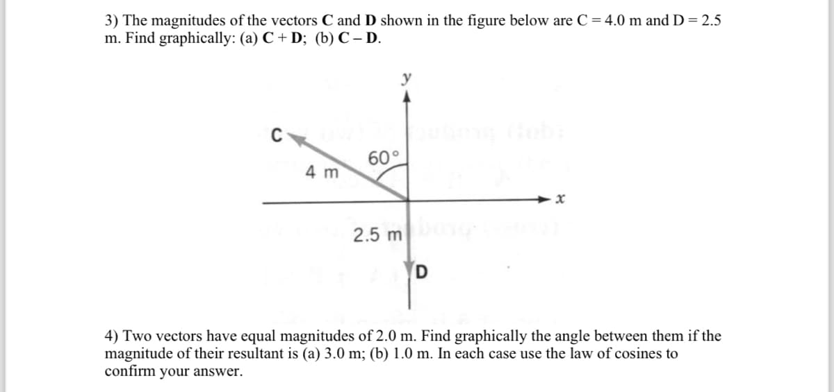 3) The magnitudes of the vectors C and D shown in the figure below are C = 4.0 m and D = 2.5
m. Find graphically: (a) C + D; (b) C-D.
C
4 m
y
60°
2.5 m
D
x
4) Two vectors have equal magnitudes of 2.0 m. Find graphically the angle between them if the
magnitude of their resultant is (a) 3.0 m; (b) 1.0 m. In each case use the law of cosines to
confirm your answer.