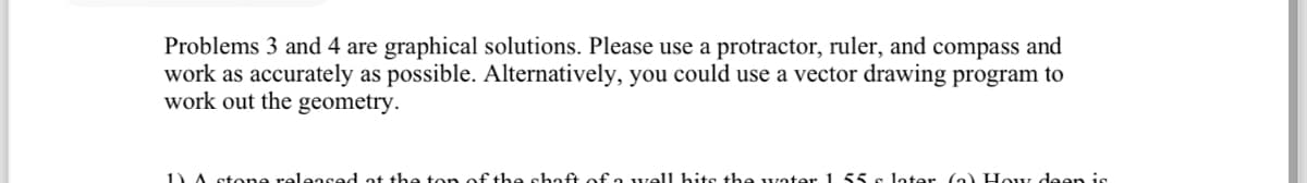 Problems 3 and 4 are graphical solutions. Please use a protractor, ruler, and compass and
work as accurately as possible. Alternatively, you could use a vector drawing program to
work out the geometry.
1) A stone released at the top of the shaft of a well hits the water 1 55 s later (a) How deen is