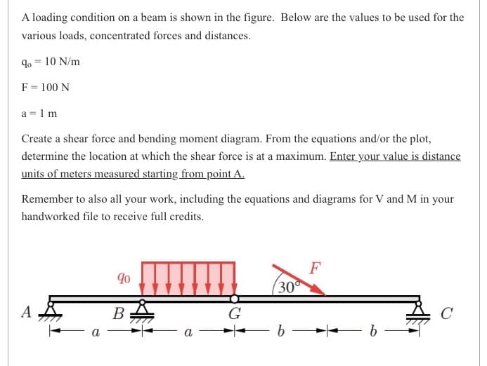 A loading condition on a beam is shown in the figure. Below are the values to be used for the
various loads, concentrated forces and distances.
9⁰ = 10 N/m
F = 100 N
a = 1 m
Create a shear force and bending moment diagram. From the equations and/or the plot,
determine the location at which the shear force is at a maximum. Enter your value is distance
units of meters measured starting from point A.
Remember to also all your work, including the equations and diagrams for V and M in your
handworked file to receive full credits.
A
a
90
B
a
G
30
b
F
b
C