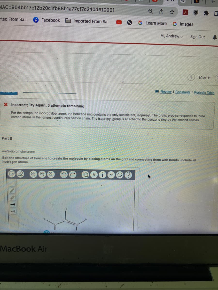 MAC-904bb17c12b20c1fb88b1a77cf7c240d#10001
rted From Sa...
Part B
Facebook
NNNIT
Imported From Sa...
S
MacBook Air
Q
G Learn More
G Images
Hi, Andrew
X Incorrect; Try Again; 5 attempts remaining
For the compound isopropylbenzene, the benzene ring contains the only substituent, isopropyl. The prefix prop corresponds to three
carbon atoms in the longest continuous carbon chain. The isopropyl group is attached to the benzene ring by the second carbon.
4
Sign Out
meta-dibromobenzene
Edit the structure of benzene to create the molecule by placing atoms on the grid and connecting them with bonds. Include all
hydrogen atoms.
10 of 11
Review I Constants I Periodic Table