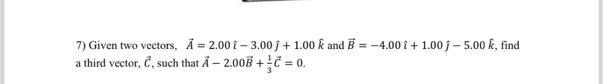 7) Given two vectors, Ả = 2.00 î - 3.00 ĵ + 1.00 k and B = -4.00 î+1.00 -5.00 k, find
a third vector, C, such that A - 2.00B + C = 0.
3