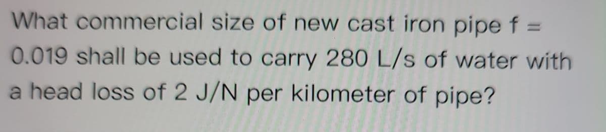 What commercial size of new cast iron pipe f =
0.019 shall be used to carry 280 L/s of water with
a head loss of 2 J/N per kilometer of pipe?
