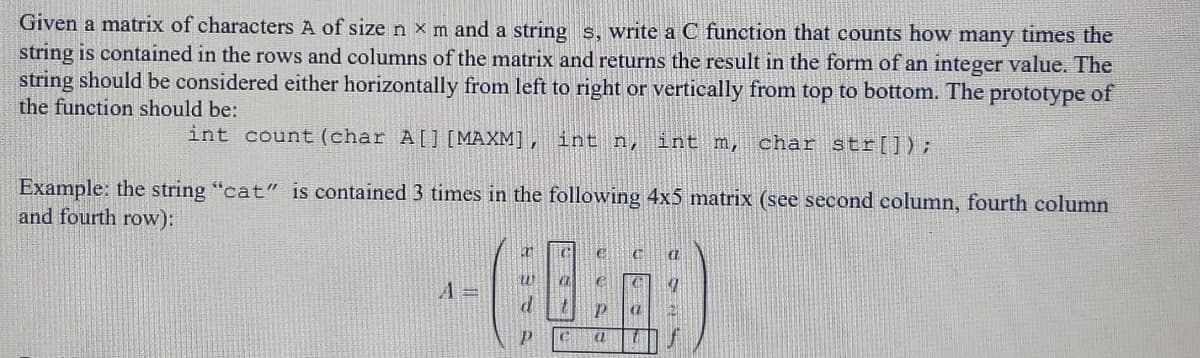 Given a matrix of characters A of sizen x m and a string s, write a C function that counts how many times the
string is contained in the rows and columns of the matrix and returns the result in the form of an integer value. The
string should be considered either horizontally from left to right or vertically from top to bottom. The prototype of
the function should be:
int count (char A[] [MAXM], int n,
int m,
char str[]);
Example: the string "cat" is contained 3 times in the following 4x5 matrix (see second column, fourth column
and fourth row):
