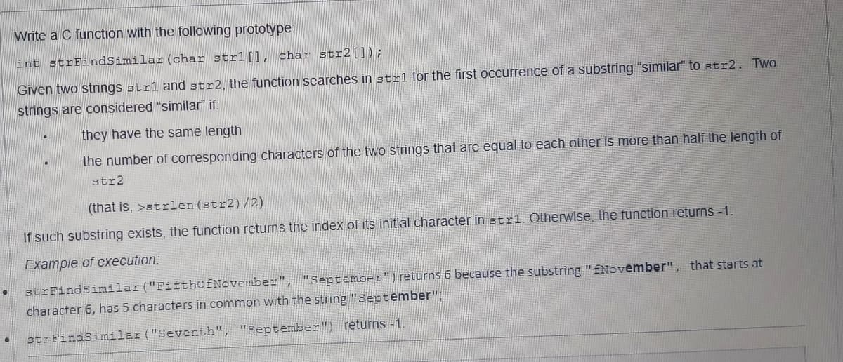 Write a C function with the following prototype:
int strFindSimilar (char strl[), char str2[]);
Given two strings strl and str2 the function searches in str1 for the first occurrence of a substring similar" to str2. Two
strings are considered "similar" if:
they have the same length
the number of corresponding characters of the two strings that are equal to each other is more than half the length of
str2
(that is, >strlen(str2)/2)
If such substring exists, the function retums the index of its initial character in str1. Otherwise the function returns -1.
Example of execution:
strFindSimilar("FifthofNovember", "September") returns 6 because the substring "£November", that starts at
character 6, has 5 characters in common with the string "September":
strFindSimilar ("Seventh", "September") returns -1
