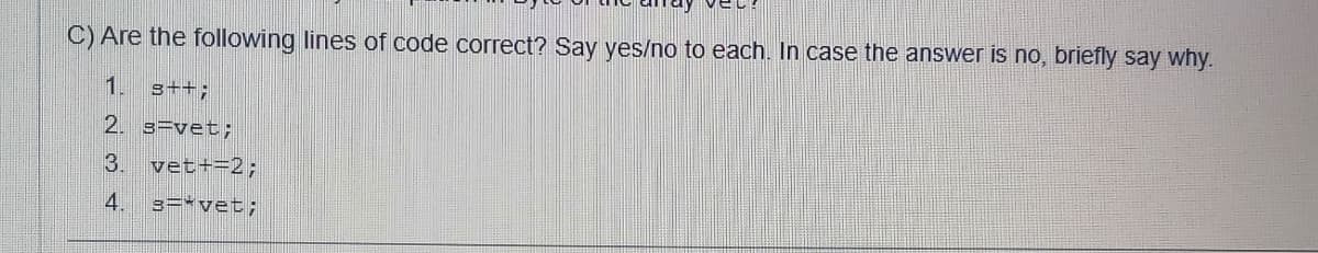 C) Are the following lines of code correct? Say yes/no to each. In case the answer is no, briefly say why.
1. s++;
2. 3=vet;
3.
vet+=2;
4.
3=*vet;
