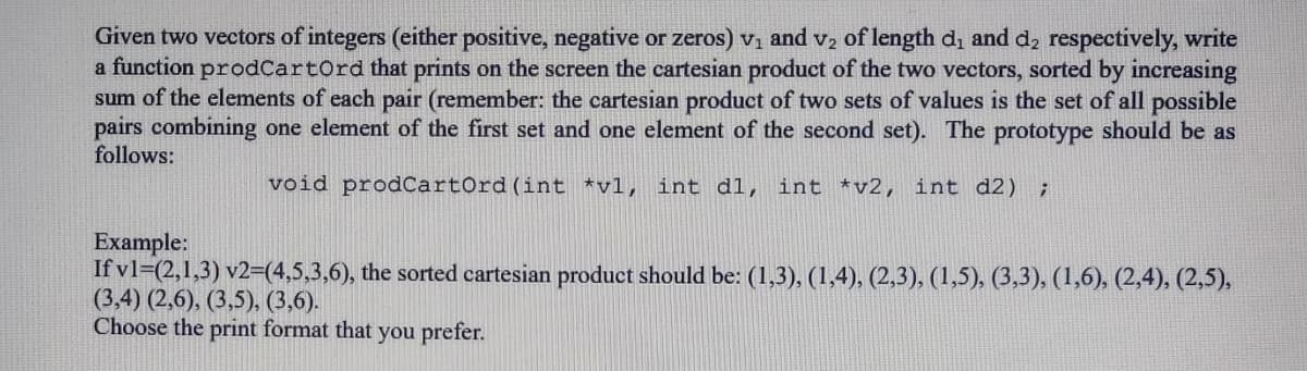 Given two vectors of integers (either positive, negative or zeros) v, and vz of length d, and d, respectively, write
a function prodCartOrd that prints on the screen the cartesian product of the two vectors, sorted by increasing
sum of the elements of each pair (remember: the cartesian product of two sets of values is the set of all possible
pairs combining one element of the first set and one element of the second set). The prototype should be as
follows:
void prodCartOrd(int *vl, int d1, int *v2, int d2) ;
Example:
If v1=(2,1,3) v2=(4,5,3,6), the sorted cartesian product should be: (1,3), (1,4), (2,3), (1,5), (3,3), (1,6), (2,4), (2,5),
(3,4) (2,6), (3,5), (3,6).
Choose the print format that you prefer.
