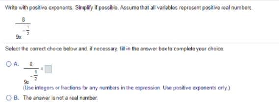 Write with positive exponents. Simplify if possibla. Assume that all variables represent positive real numbers.
Select the correct choice below and, if necessary, fillin the answer box to complete your choice.
OA.
9x
(Use integers or fractions for any numbers in the expression Use positive exponents only)
OB. The answer is not a real number
