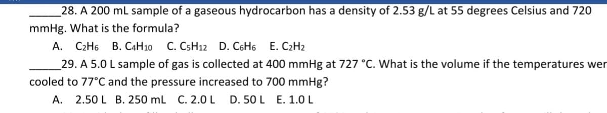 _28. A 200 mL sample of a gaseous hydrocarbon has a density of 2.53 g/L at 55 degrees Celsius and 720
mmHg. What is the formula?
В. САН10
А.
C2H6
C. CSH12 D. C6H6
E. C2H2
29. A 5.0 L sample of gas is collected at 400 mmHg at 727 °C. What is the volume if the temperatures wer
cooled to 77°C and the pressure increased to 700 mmHg?
А.
2.50 L B. 250 mL C. 2.0 L
D. 50 L E. 1.0 L
