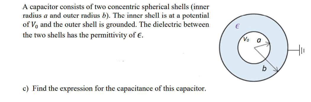 A capacitor consists of two concentric spherical shells (inner
radius a and outer radius b). The inner shell is at a potential
of Vo and the outer shell is grounded. The dielectric between
the two shells has the permittivity of E.
c) Find the expression for the capacitance of this capacitor.
Vo
a
H₁₁