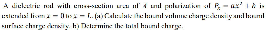 A dielectric rod with cross-section area of A and polarization of Px = ax² + b is
extended from x = 0 to x = L. (a) Calculate the bound volume charge density and bound
surface charge density. b) Determine the total bound charge.