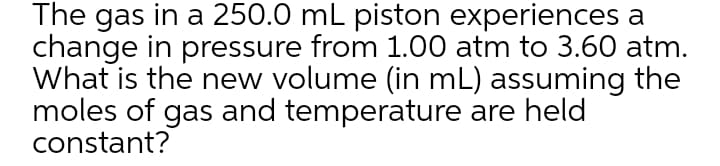 The gas in a 250.0 mL piston experiences a
change in pressure from 1.00 atm to 3.60 atm.
What is the new volume (in mL) assuming the
moles of gas and temperature are held
constant?
