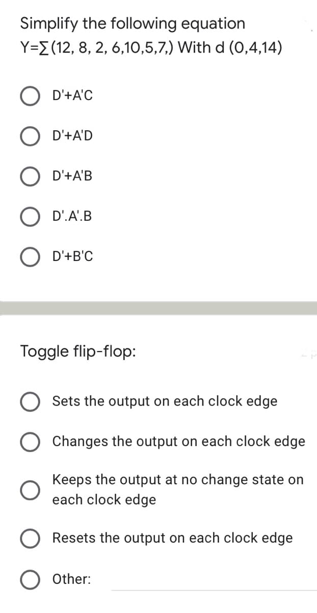 Simplify the following equation
Y=E(12, 8, 2, 6,10,5,7,) With d (0,4,14)
O D'+A'C
O D'+A'D
D'+A'B
D'.A'.B
O D'+B'C
Toggle flip-flop:
Sets the output on each clock edge
O Changes the output on each clock edge
Keeps the output at no change state on
each clock edge
Resets the output on each clock edge
O Other:
