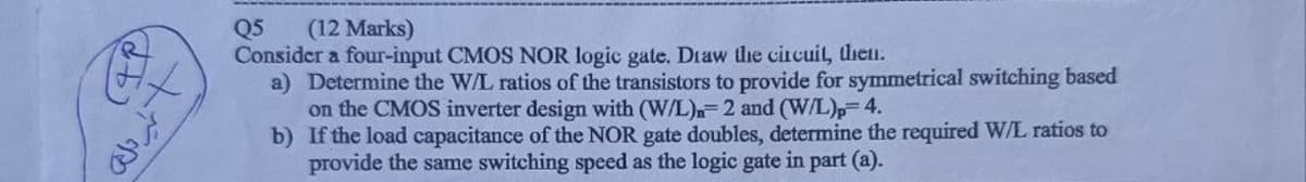 +
نظیر ملک
Q5
(12 Marks)
Consider a four-input CMOS NOR logic gate. Draw the circuit, then.
a) Determine the W/L ratios of the transistors to provide for symmetrical switching based
on the CMOS inverter design with (W/L) 2 and (W/L)p=4.
b) If the load capacitance of the NOR gate doubles, determine the required W/L ratios to
provide the same switching speed as the logic gate in part (a).