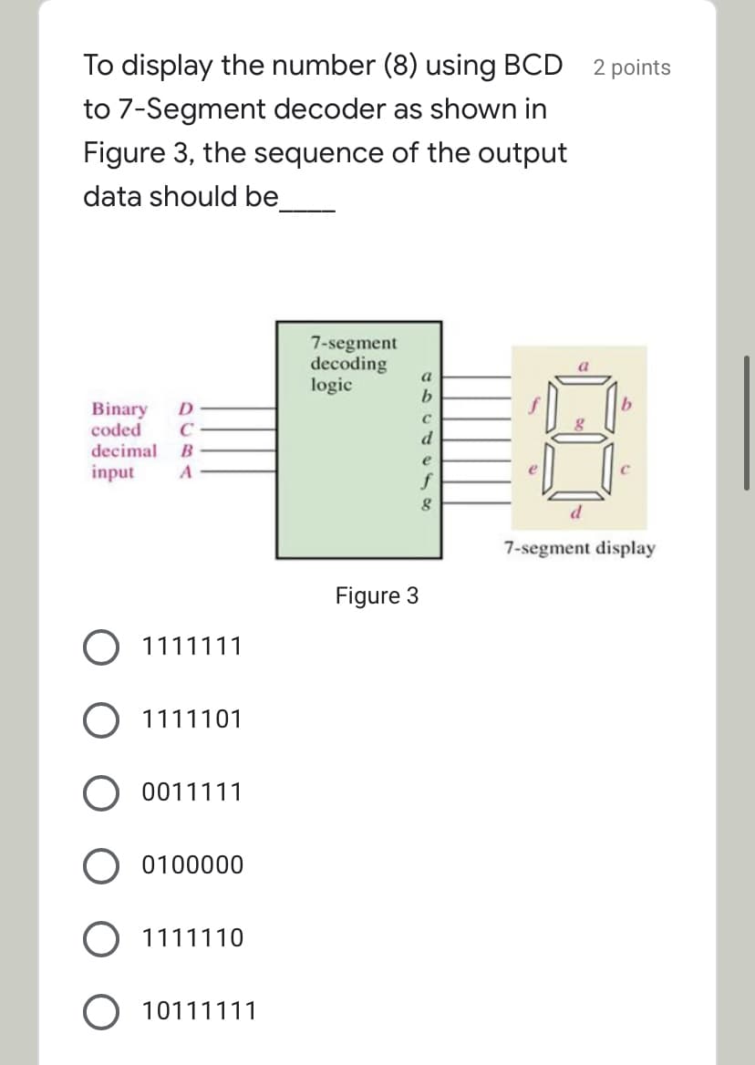 To display the number (8) using BCD
2 points
to 7-Segment decoder as shown in
Figure 3, the sequence of the output
data should be
7-segment
decoding
logic
a
Binary
coded
D
C
decimal
B
e
input
f
7-segment display
Figure 3
1111111
1111101
0011111
0100000
O 1111110
O 10111111
