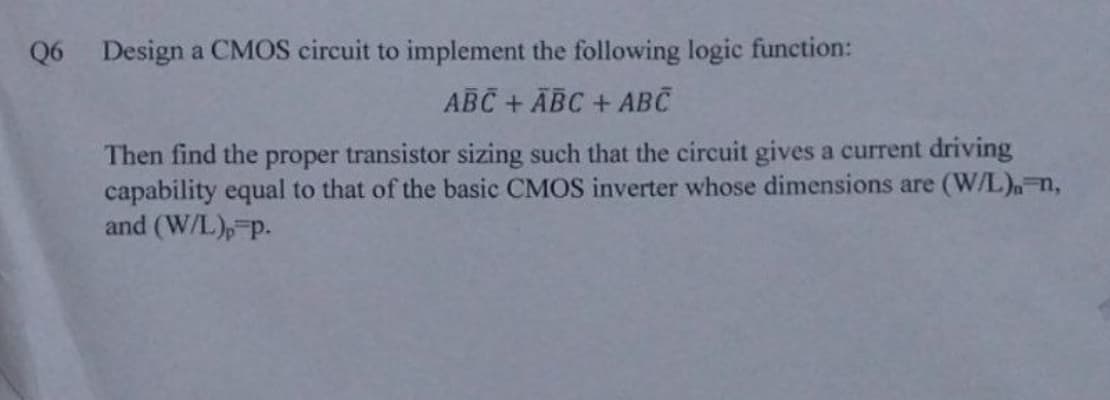 Q6 Design a CMOS circuit to implement the following logic function:
ABC + ABC + ABC
Then find the proper transistor sizing such that the circuit gives a current driving
capability equal to that of the basic CMOS inverter whose dimensions are (W/L)-n,
and (W/L), p.