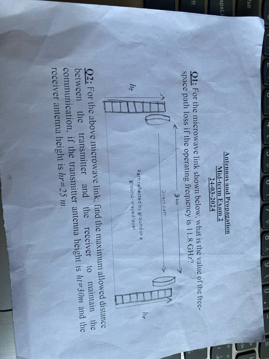 Tab
apsL
ft
Antennas and Propagation
Mid-term Exam 2
24-03-2024
9
Q1: For the microwave link shown below, what is the value of the free-
space path loss if the operating frequency is 11.8 GHz?
3 km
Direct path
ht
Path reflected by ground or a
ground relayed layer
DE
hr
Q2: For the above microwave link, find the maximum allowed distance
receiver to maintain the
between the transmitter and the
communication, if the transmitter antenna height is ht=30m and the
receiver antenna height is hr=25 m.
"1
11