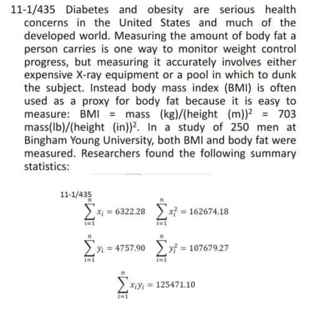 11-1/435 Diabetes and obesity are serious health
concerns in the United States and much of the
developed world. Measuring the amount of body fat a
person carries is one way to monitor weight control
progress, but measuring it accurately involves either
expensive X-ray equipment or a pool in which to dunk
the subject. Instead body mass index (BMI) is often
used as a proxy for body fat because it is easy to
measure: BMI = mass (kg)/(height (m))2 = 703
mass(Ib)/(height (in))2. In a study of 250 men at
Bingham Young University, both BMI and body fat were
measured. Researchers found the following summary
statistics:
11-1/435
2 xi = 6322.28
x = 162674.18
Yi = 4757.90
> yi = 107679.27
X¡Yi = 125471.10
i=1
