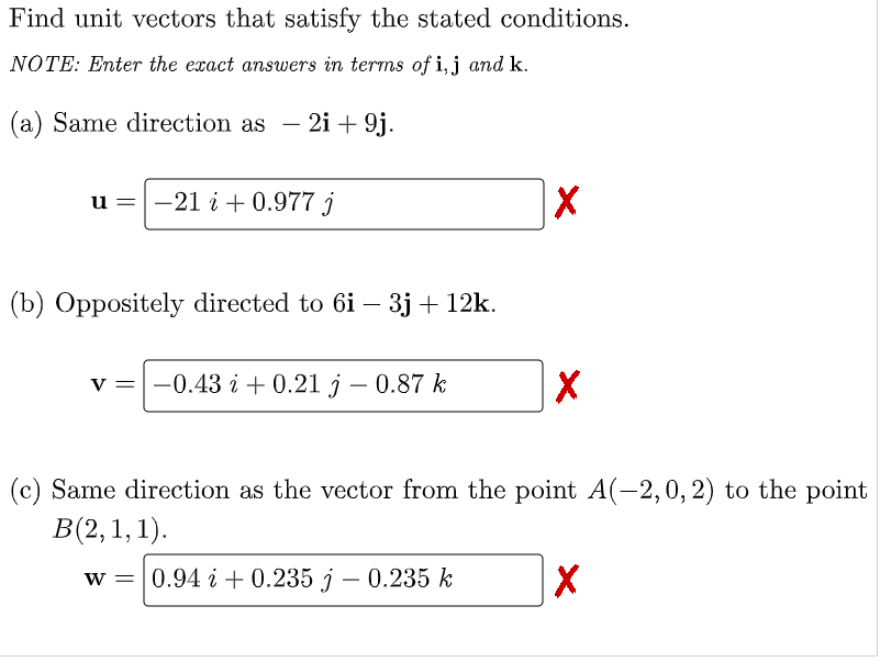 Find unit vectors that satisfy the stated conditions.
NOTE: Enter the exact answers in terms of i,j and k.
(a) Same direction as
2i + 9j.
-
u =-21 i + 0.977 j
(b) Оррositelyу directed to 6i - 3j + 12k.
v =-0.43 i + 0.21 j – 0.87 k
(c) Same direction as the vector from the point A(-2,0, 2) to the point
В(2, 1, 1).
w = 0.94 i + 0.235 j – 0.235 k
