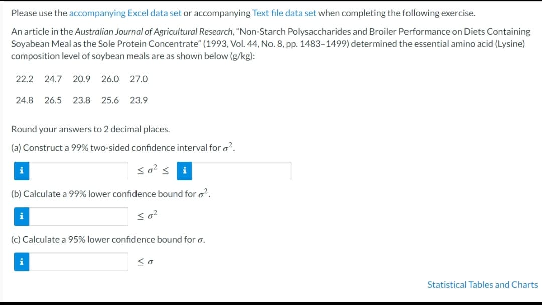 Please use the accompanying Excel data set or accompanying Text file data set when completing the following exercise.
An article in the Australian Journal of Agricultural Research, "Non-Starch Polysaccharides and Broiler Performance on Diets Containing
Soyabean Meal as the Sole Protein Concentrate" (1993, Vol. 44, No. 8, pp. 1483-1499) determined the essential amino acid (Lysine)
composition level of soybean meals are as shown below (g/kg):
22.2
24.7
20.9
26.0
27.0
24.8
26.5
23.8
25.6
23.9
Round your answers to 2 decimal places.
(a) Construct a 99% two-sided confidence interval for o2.
i
so?
i
(b) Calculate a 99% lower confidence bound for o?.
i
so?
(c) Calculate a 95% lower confidence bound for o.
i
Statistical Tables and Charts
