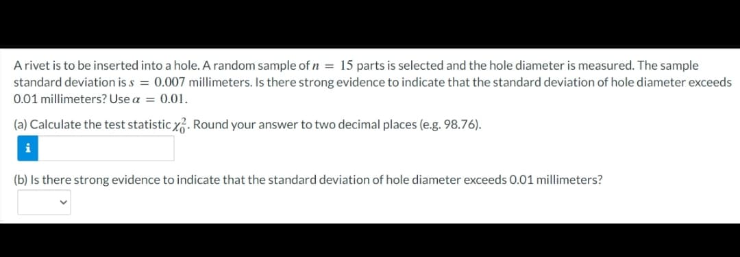 A rivet is to be inserted into a hole. A random sample of n = 15 parts is selected and the hole diameter is measured. The sample
standard deviation is s = 0.007 millimeters. Is there strong evidence to indicate that the standard deviation of hole diameter exceeds
0.01 millimeters? Use a = 0.01.
(a) Calculate the test statistic yG. Round your answer to two decimal places (e.g. 98.76).
i
(b) Is there strong evidence to indicate that the standard deviation of hole diameter exceeds 0.01 millimeters?
