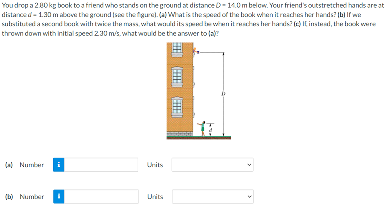 You drop a 2.80 kg book to a friend who stands on the ground at distance D = 14.0 m below. Your friend's outstretched hands are at
distance d = 1.30 m above the ground (see the figure). (a) What is the speed of the book when it reaches her hands? (b) If we
substituted a second book with twice the mass, what would its speed be when it reaches her hands? (c) If, instead, the book were
thrown down with initial speed 2.30 m/s, what would be the answer to (a)?
重
(a) Number
Units
(b) Number
Units
