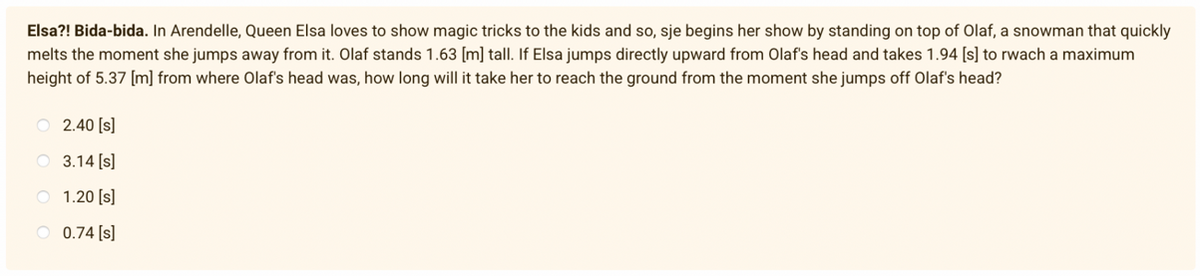 Elsa?! Bida-bida. In Arendelle, Queen Elsa loves to show magic tricks to the kids and so, sje begins her show by standing on top of Olaf, a snowman that quickly
melts the moment she jumps away from it. Olaf stands 1.63 [m] tall. If Elsa jumps directly upward from Olaf's head and takes 1.94 [s] to rwach a maximum
height of 5.37 [m] from where Olaf's head was, how long will it take her to reach the ground from the moment she jumps off Olaf's head?
O 2.40 [s]
O 3.14 [s]
O 1.20 [s]
O 0.74 [s]
