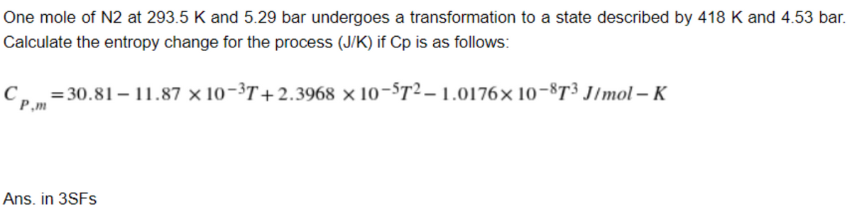 One mole of N2 at 293.5 K and 5.29 bar undergoes a transformation to a state described by 418 K and 4.53 bar.
Calculate the entropy change for the process (J/K) if Cp is as follows:
C, =30.81 – 11.87 × 10-3T+2.3968 × 10-$T2 – 1.0176× 10-8T³ J/mol – K
P,m
Ans. in 3SFS
