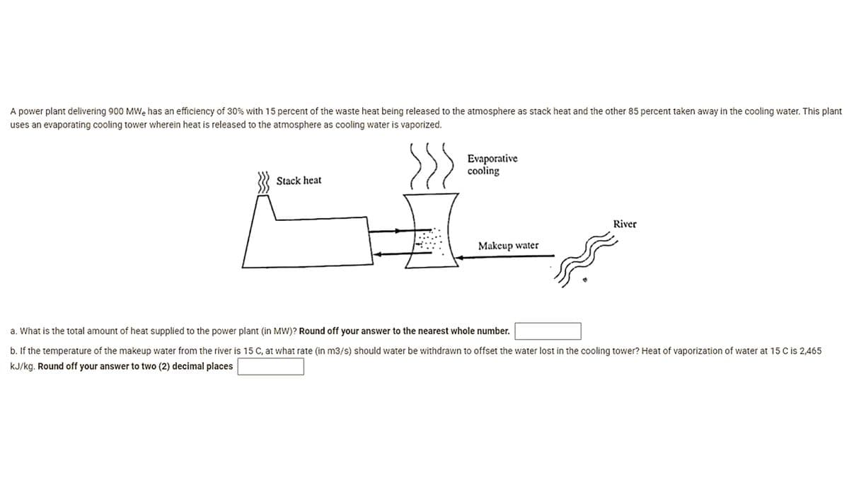 A power plant delivering 900 MWe has an efficiency of 30% with 15 percent of the waste heat being released to the atmosphere as stack heat and the other 85 percent taken away in the cooling water. This plant
uses an evaporating cooling tower wherein heat is released to the atmosphere as cooling water is vaporized.
Evaporative
cooling
Stack heat
River
Makeup water
a. What is the total amount of heat supplied to the power plant (in MW)? Round off your answer to the nearest whole number.
b. If the temperature of the makeup water from the river is 15 C, at what rate (in m3/s) should water be withdrawn to offset the water lost in the cooling tower? Heat of vaporization of water at 15 C is 2,465
kJ/kg. Round off your answer to two (2) decimal places
