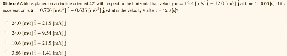 Slide on! A block placed on an incline oriented 42° with respect to the horizontal has velocity u = 13.4 [m/s] i – 12.0 [m/s] j at time t = 0.00 [s]. If its
acceleration is a = 0.706 [m/s²] i - 0.636 [m/s²] j, what is the velocity v after t = 15.0 (s]?
24.0 [m/s] î – 21.5 [m/s] j
24.0 [m/s] î – 9.54 [m/s] j
10.6 [m/s] î – 21.5 [m/s] j
3.86 [m/s] î – 1.41 [m/s] ĵ
