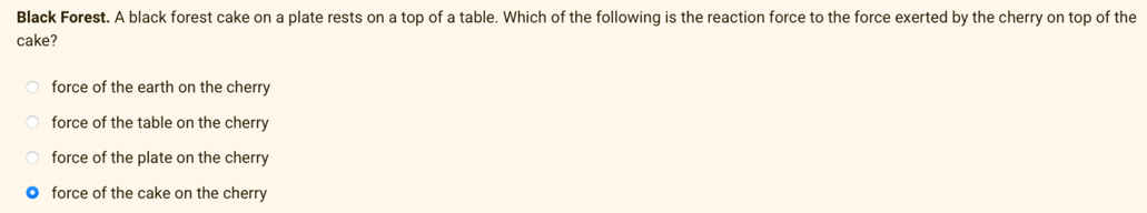 Black Forest. A black forest cake on a plate rests on a top of a table. Which of the following is the reaction force to the force exerted by the cherry on top of the
cake?
force of the earth on the cherry
force of the table on the cherry
force of the plate on the cherry
O force of the cake on the cherry
