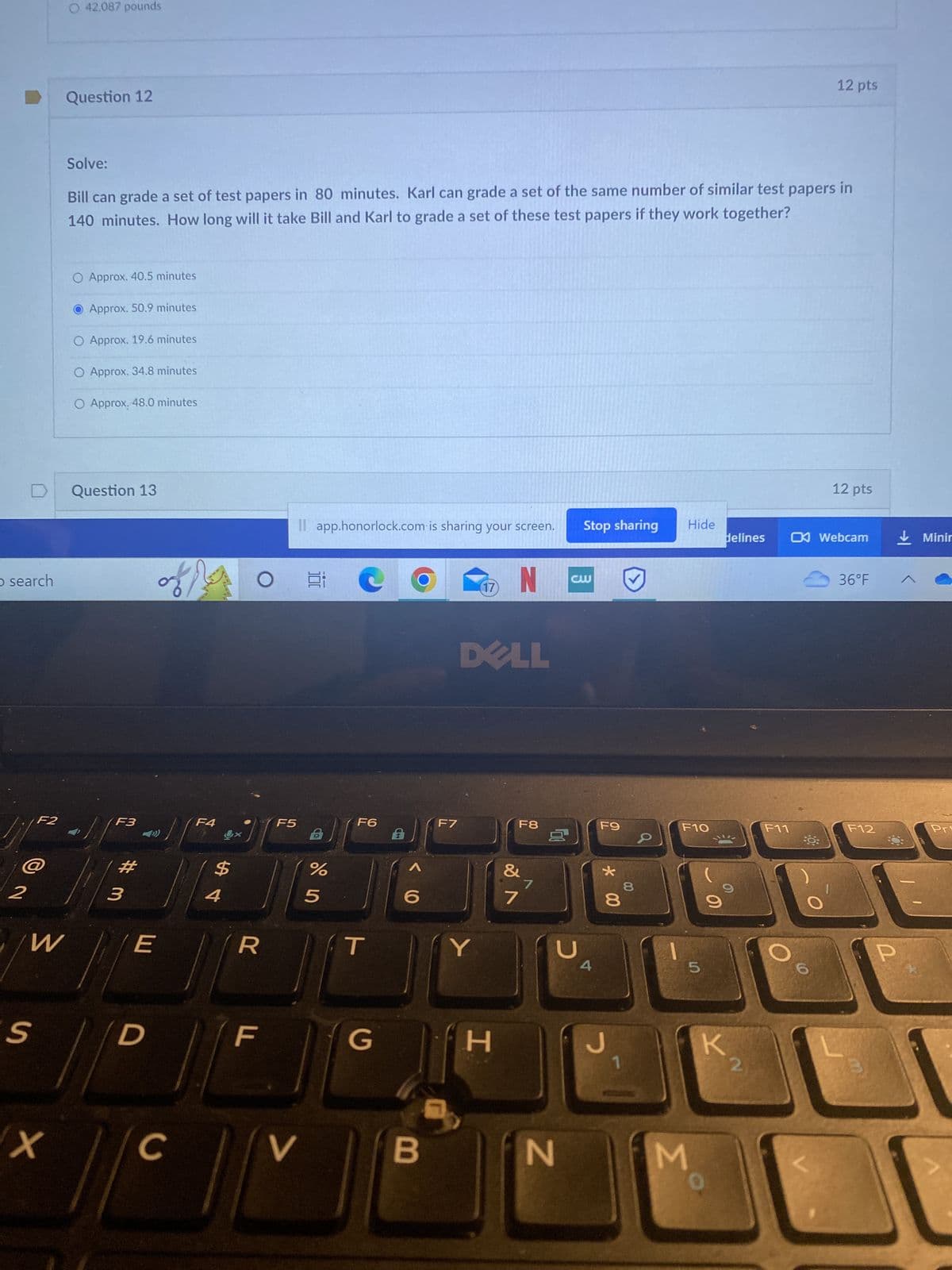 O search
2
F2
W
S
X
O 42,087 pounds
Question 12
Solve:
Bill can grade a set of test papers in 80 minutes. Karl can grade a set of the same number of similar test papers in
140 minutes. How long will it take Bill and Karl to grade a set of these test papers if they work together?
O Approx. 40.5 minutes
Approx. 50.9 minutes
O Approx. 19.6 minutes
O Approx. 34.8 minutes
O Approx. 48.0 minutes
Question 13
//
F3
# 3
E
D
of
C
F4
St
J
R
LL
F5
Il app.honorlock.com is sharing your screen.
V
Ei
B
%
5
F6
T
G
B
F7
(17)
Y
DELL
N
H
F8
&
7
1
D
N
Stop sharing
cw
4
F9
* 00
D
7
00
8
8
Hide
F10
5
M
O
delines
K
F11
O
12 pts
Q:
12 pts
Webcam
36°F
F12
P
Minir
Pri