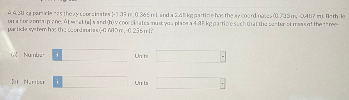 A 4.30 kg particle has the xy coordinates (-1.39 m, 0.366 m), and a 2.68 kg particle has the xy coordinates (0.733 m, -0.487 m). Both Ilie
on a horizontal plane. At what (a) x and (b) y coordinates must you place a 4.88 kg particle such that the center of mass of the three-
particle system has the coordinates (-0.680 m, -0.256 m)?
(a) Number
i
Units
(b) Number
Units
