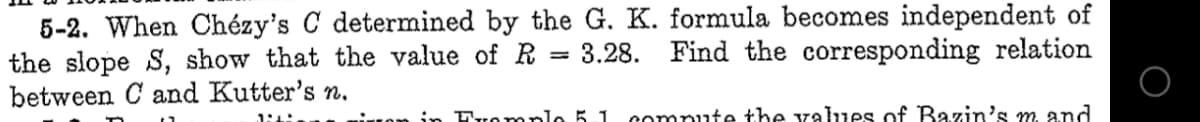 5-2. When Chézy's C determined by the G. K. formula becomes independent of
the slope S, show that the value of R = 3.28. Find the corresponding relation
between C and Kutter's n.
in Fromplo 5.1
compute the values of Bazin's m and
