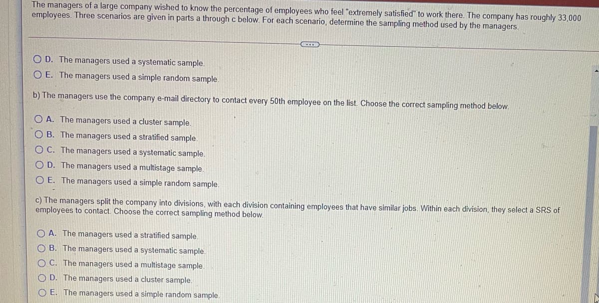 The managers of a large company wished to know the percentage of employees who feel "extremely satisfied" to work there. The company has roughly 33,000
employees. Three scenarios are given in parts a through c below. For each scenario, determine the sampling method used by the managers.
O D. The managers used a systematic sample.
O E. The managers used a simple random sample
b) The managers use the company e-mail directory to contact every 50th employee on the list. Choose the correct sampling method below.
O A. The managers used a cluster sample.
OB. The managers used a stratified sample.
OC. The managers used a systematic sample.
O D. The managers used a multistage sample.
O E. The managers used a simple random sample.
c) The managers split the company into divisions, with each division containing employees that have similar jobs. Within each division, they select a SRS of
employees to contact. Choose the correct sampling method below.
O A. The managers used a stratified sample.
O B. The managers used a systematic sample.
O C. The managers used a multistage sample.
O D. The managers used a cluster sample.
O E. The managers used a simple random sample.
