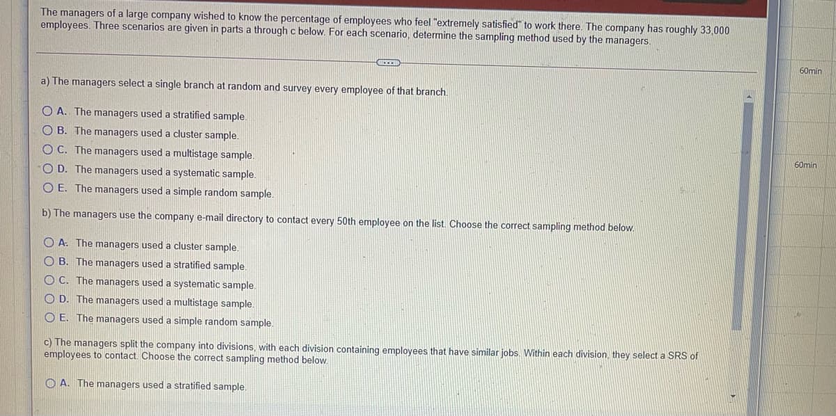 The managers of a large company wished to know the percentage of employees who feel "extremely satisfied" to work there. The company has roughly 33,000
employees. Three scenarios are given in parts a through c below. For each scenario, determine the sampling method used by the managers.
60min
a) The managers select a single branch at random and survey every employee of that branch.
O A. The managers used a stratified sample
O B. The managers used a cluster sample.
60min
O C. The managers used a multistage sample.
O D. The managers used a systematic sample.
O E. The managers used a simple random sample.
b) The managers use the company e-mail directory to contact every 50th employee on the list. Choose the correct sampling method below.
O A. The managers used a cluster sample.
O B. The managers used a stratified sample.
O C. The managers used a systematic sample.
O D. The managers used a multistage sample.
O E. The managers used a simp
random sample.
c) The managers split the company into divisions, with each division containing employees that have similar jobs. Within each division, they select a SRS of
employees to contact. Choose the correct sampling method below.
O A. The managers used a stratified sample.
