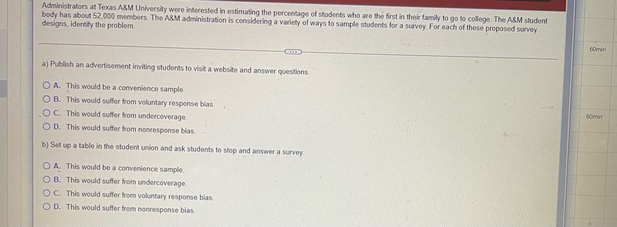 Administrators at Texas A&M University were interested in estimating the percentage of students who are the first in their family to go to college. The A&M student
body has about 52,000 members. The A&M administration is considering a variety of ways to sample students for a survey. For each of these proposed survey
designs, identify the problem.
60min
a) Publish an advertisement inviting students to visit a website and answer questions.
O A. This would be a convenience sample.
O B. This would suffer from voluntary response bias.
60min
OC. This would suffer from undercoverage.
O D. This would suffer from nonresponse bias.
b) Set up a table in the student union and ask students to stop and answer a survey.
O A. This would be a convenience sample.
O B. This would suffer from undercoverage.
O C. This would suffer from voluntary response bias.
O D. This would suffer from nonresponse bias.
