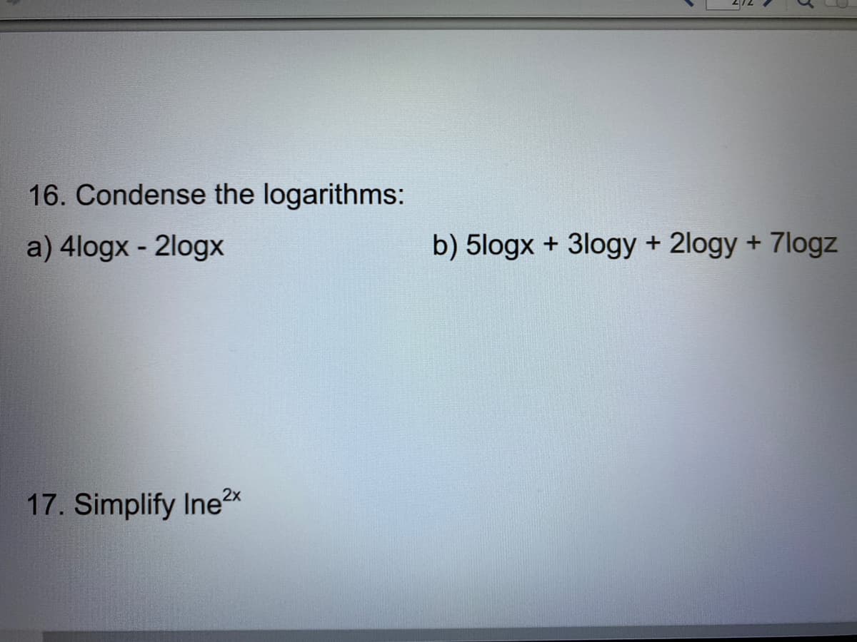 **Logarithm and Exponential Simplification Exercises**

In this section, we will cover problems related to condensing logarithmic expressions as well as simplifying exponential expressions. Understanding these concepts is crucial for a solid foundation in algebra and pre-calculus.

### Problem 16: Condense the logarithms
Condensing logarithms involves combining multiple logarithmic terms into a single logarithm. Here are the given expressions:

a) \(4 \log x - 2 \log x\)

b) \(5 \log x + 3 \log y + 2 \log y + 7 \log z\)

### Problem 17: Simplify the Exponential Expression
Simplifying exponential expressions involves using properties of exponents to rewrite the expression in a simpler form. Here is the given expression:

\(\ln e^{2x}\)

#### Explanation of Concepts:

1. **Logarithm Properties:**
    - **Product Property**: \(\log_b (mn) = \log_b (m) + \log_b (n)\)
    - **Quotient Property**: \(\log_b \left(\frac{m}{n}\right) = \log_b (m) - \log_b (n)\)
    - **Power Property**: \(\log_b (m^n) = n \log_b (m)\)

2. **Natural Logarithm Properties:**
    - The natural logarithm, denoted \(\ln\), has a base of \(e\) (where \(e \approx 2.718\)).
    - **Exponential Property**: \(\ln (e^x) = x\)

By applying these properties, the logarithmic and exponential expressions can be simplified effectively.